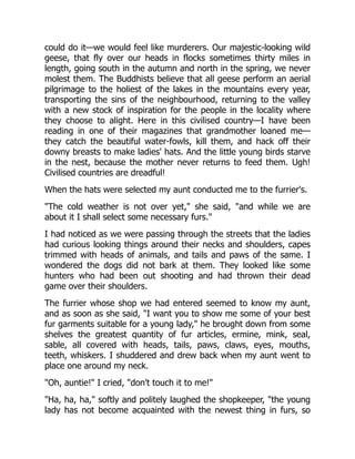 could do it—we would feel like murderers. Our majestic-looking wild
geese, that fly over our heads in flocks sometimes thirty miles in
length, going south in the autumn and north in the spring, we never
molest them. The Buddhists believe that all geese perform an aerial
pilgrimage to the holiest of the lakes in the mountains every year,
transporting the sins of the neighbourhood, returning to the valley
with a new stock of inspiration for the people in the locality where
they choose to alight. Here in this civilised country—I have been
reading in one of their magazines that grandmother loaned me—
they catch the beautiful water-fowls, kill them, and hack off their
downy breasts to make ladies' hats. And the little young birds starve
in the nest, because the mother never returns to feed them. Ugh!
Civilised countries are dreadful!
When the hats were selected my aunt conducted me to the furrier's.
"The cold weather is not over yet," she said, "and while we are
about it I shall select some necessary furs."
I had noticed as we were passing through the streets that the ladies
had curious looking things around their necks and shoulders, capes
trimmed with heads of animals, and tails and paws of the same. I
wondered the dogs did not bark at them. They looked like some
hunters who had been out shooting and had thrown their dead
game over their shoulders.
The furrier whose shop we had entered seemed to know my aunt,
and as soon as she said, "I want you to show me some of your best
fur garments suitable for a young lady," he brought down from some
shelves the greatest quantity of fur articles, ermine, mink, seal,
sable, all covered with heads, tails, paws, claws, eyes, mouths,
teeth, whiskers. I shuddered and drew back when my aunt went to
place one around my neck.
"Oh, auntie!" I cried, "don't touch it to me!"
"Ha, ha, ha," softly and politely laughed the shopkeeper, "the young
lady has not become acquainted with the newest thing in furs, so
 