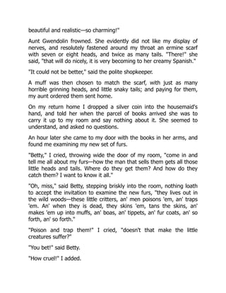 beautiful and realistic—so charming!"
Aunt Gwendolin frowned. She evidently did not like my display of
nerves, and resolutely fastened around my throat an ermine scarf
with seven or eight heads, and twice as many tails. "There!" she
said, "that will do nicely, it is very becoming to her creamy Spanish."
"It could not be better," said the polite shopkeeper.
A muff was then chosen to match the scarf, with just as many
horrible grinning heads, and little snaky tails; and paying for them,
my aunt ordered them sent home.
On my return home I dropped a silver coin into the housemaid's
hand, and told her when the parcel of books arrived she was to
carry it up to my room and say nothing about it. She seemed to
understand, and asked no questions.
An hour later she came to my door with the books in her arms, and
found me examining my new set of furs.
"Betty," I cried, throwing wide the door of my room, "come in and
tell me all about my furs—how the man that sells them gets all those
little heads and tails. Where do they get them? And how do they
catch them? I want to know it all."
"Oh, miss," said Betty, stepping briskly into the room, nothing loath
to accept the invitation to examine the new furs, "they lives out in
the wild woods—these little critters, an' men poisons 'em, an' traps
'em. An' when they is dead, they skins 'em, tans the skins, an'
makes 'em up into muffs, an' boas, an' tippets, an' fur coats, an' so
forth, an' so forth."
"Poison and trap them!" I cried, "doesn't that make the little
creatures suffer?"
"You bet!" said Betty.
"How cruel!" I added.
 