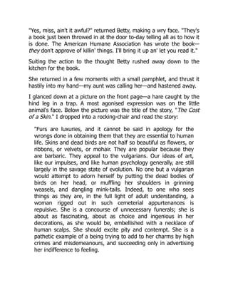 "Yes, miss, ain't it awful?" returned Betty, making a wry face. "They's
a book just been throwed in at the door to-day telling all as to how it
is done. The American Humane Association has wrote the book—
they don't approve of killin' things. I'll bring it up an' let you read it."
Suiting the action to the thought Betty rushed away down to the
kitchen for the book.
She returned in a few moments with a small pamphlet, and thrust it
hastily into my hand—my aunt was calling her—and hastened away.
I glanced down at a picture on the front page—a hare caught by the
hind leg in a trap. A most agonised expression was on the little
animal's face. Below the picture was the title of the story, "The Cost
of a Skin." I dropped into a rocking-chair and read the story:
"Furs are luxuries, and it cannot be said in apology for the
wrongs done in obtaining them that they are essential to human
life. Skins and dead birds are not half so beautiful as flowers, or
ribbons, or velvets, or mohair. They are popular because they
are barbaric. They appeal to the vulgarians. Our ideas of art,
like our impulses, and like human psychology generally, are still
largely in the savage state of evolution. No one but a vulgarian
would attempt to adorn herself by putting the dead bodies of
birds on her head, or muffling her shoulders in grinning
weasels, and dangling mink-tails. Indeed, to one who sees
things as they are, in the full light of adult understanding, a
woman rigged out in such cemeterial appurtenances is
repulsive. She is a concourse of unnecessary funerals; she is
about as fascinating, about as choice and ingenious in her
decorations, as she would be, embellished with a necklace of
human scalps. She should excite pity and contempt. She is a
pathetic example of a being trying to add to her charms by high
crimes and misdemeanours, and succeeding only in advertising
her indifference to feeling.
 