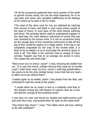 "Of all the accessories gathered from every quarter of the earth
to garnish human vanity, furs are the most expensive; for in no
way does man show such complete indifference to the feelings
of his victims as he does in the fur trade.
"The most of the skins used for furs are obtained by catching
their owners in traps, and death in such cases comes usually at
the close of hours, or even days, of the most intense suffering
and terror. The principal device used by professional trappers is
the steel-trap, the most villanous instrument of arrest that was
ever invented by the human mind. It is not an uncommon thing
for the savage jaws of this monstrous instrument to bite off the
leg of their would-be captive at a single stroke. If the leg is not
completely amputated by the snap of the terrible steel, it is
likely to be so deeply cut as to encourage the animal to gnaw or
twist it off. This latter is the common road to escape of many
animals. Trappers say that on an average one animal in every
five caught has only three legs."
"We'd never do it in China—never!" I cried, throwing the leaflet from
me. "It is only this horrid, civilised America that could be so terribly
cruel! I shall never wear my furs—never! I shall beg grandmother—
she seems to be the only civilised being I know that has any heart—
to allow me to go without them!"
I looked again at my leaflet, which I had picked from the floor, and
continued to read the words of the author:
"I would rather be an insect—a bee or a butterfly—and float in
dim dreams among the wild flowers of summer than be a man
and feel the wrongs of this wretched world."
I rose from my chair and thrust my headed and tailed ermine scarf
and muff into a box, and pushed them far back on the closet shelf.
"Stay there! Stay there!" I cried. "The Yellow Pearl will have nothing
to do with civilisation!"
 