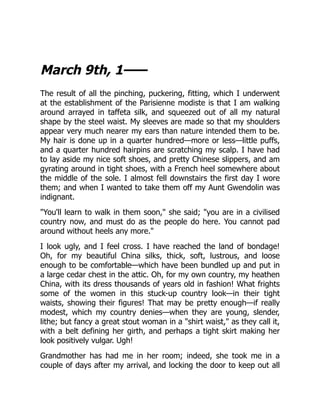 March 9th, 1——
The result of all the pinching, puckering, fitting, which I underwent
at the establishment of the Parisienne modiste is that I am walking
around arrayed in taffeta silk, and squeezed out of all my natural
shape by the steel waist. My sleeves are made so that my shoulders
appear very much nearer my ears than nature intended them to be.
My hair is done up in a quarter hundred—more or less—little puffs,
and a quarter hundred hairpins are scratching my scalp. I have had
to lay aside my nice soft shoes, and pretty Chinese slippers, and am
gyrating around in tight shoes, with a French heel somewhere about
the middle of the sole. I almost fell downstairs the first day I wore
them; and when I wanted to take them off my Aunt Gwendolin was
indignant.
"You'll learn to walk in them soon," she said; "you are in a civilised
country now, and must do as the people do here. You cannot pad
around without heels any more."
I look ugly, and I feel cross. I have reached the land of bondage!
Oh, for my beautiful China silks, thick, soft, lustrous, and loose
enough to be comfortable—which have been bundled up and put in
a large cedar chest in the attic. Oh, for my own country, my heathen
China, with its dress thousands of years old in fashion! What frights
some of the women in this stuck-up country look—in their tight
waists, showing their figures! That may be pretty enough—if really
modest, which my country denies—when they are young, slender,
lithe; but fancy a great stout woman in a "shirt waist," as they call it,
with a belt defining her girth, and perhaps a tight skirt making her
look positively vulgar. Ugh!
Grandmother has had me in her room; indeed, she took me in a
couple of days after my arrival, and locking the door to keep out all
 