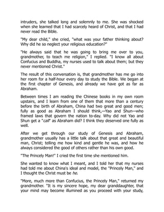 intruders, she talked long and solemnly to me. She was shocked
when she learned that I had scarcely heard of Christ, and that I had
never read the Bible.
"My dear child," she cried, "what was your father thinking about?
Why did he so neglect your religious education?"
"He always said that he was going to bring me over to you,
grandmother, to teach me religion," I replied. "I know all about
Confucius and Buddha, my nurses used to talk about them; but they
never mentioned Christ."
The result of this conversation is, that grandmother has me go into
her room for a half-hour every day to study the Bible. We began at
the first chapter of Genesis, and already we have got as far as
Abraham.
Between times I am reading the Chinese books in my own room
upstairs, and I learn from one of them that more than a century
before the birth of Abraham, China had two great and good men;
fully as good as Abraham I should think,—Yao and Shun—who
framed laws that govern the nation to-day. Why did not Yao and
Shun get a "call" as Abraham did? I think they deserved one fully as
well.
After we get through our study of Genesis and Abraham,
grandmother usually has a little talk about that great and beautiful
man, Christ; telling me how kind and gentle he was, and how he
always considered the good of others rather than his own good.
"The Princely Man!" I cried the first time she mentioned him.
She wanted to know what I meant, and I told her that my nurses
had told me about China's ideal and model, the "Princely Man," and
I thought the Christ must be he.
"More, much more than Confucius, the Princely Man," returned my
grandmother. "It is my sincere hope, my dear granddaughter, that
your mind may become illumined as you proceed with your study,
 