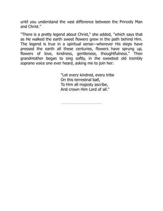 until you understand the vast difference between the Princely Man
and Christ."
"There is a pretty legend about Christ," she added, "which says that
as He walked the earth sweet flowers grew in the path behind Him.
The legend is true in a spiritual sense—wherever His steps have
pressed the earth all these centuries, flowers have sprung up,
flowers of love, kindness, gentleness, thoughtfulness." Then
grandmother began to sing softly, in the sweetest old trembly
soprano voice one ever heard, asking me to join her:
"Let every kindred, every tribe
On this terrestrial ball,
To Him all majesty ascribe,
And crown Him Lord of all."
 