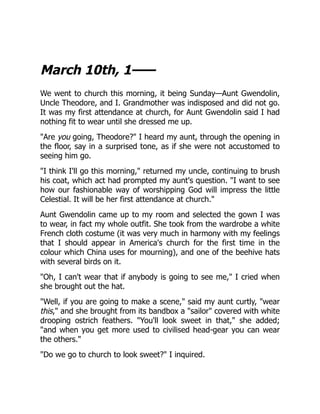 March 10th, 1——
We went to church this morning, it being Sunday—Aunt Gwendolin,
Uncle Theodore, and I. Grandmother was indisposed and did not go.
It was my first attendance at church, for Aunt Gwendolin said I had
nothing fit to wear until she dressed me up.
"Are you going, Theodore?" I heard my aunt, through the opening in
the floor, say in a surprised tone, as if she were not accustomed to
seeing him go.
"I think I'll go this morning," returned my uncle, continuing to brush
his coat, which act had prompted my aunt's question. "I want to see
how our fashionable way of worshipping God will impress the little
Celestial. It will be her first attendance at church."
Aunt Gwendolin came up to my room and selected the gown I was
to wear, in fact my whole outfit. She took from the wardrobe a white
French cloth costume (it was very much in harmony with my feelings
that I should appear in America's church for the first time in the
colour which China uses for mourning), and one of the beehive hats
with several birds on it.
"Oh, I can't wear that if anybody is going to see me," I cried when
she brought out the hat.
"Well, if you are going to make a scene," said my aunt curtly, "wear
this," and she brought from its bandbox a "sailor" covered with white
drooping ostrich feathers. "You'll look sweet in that," she added;
"and when you get more used to civilised head-gear you can wear
the others."
"Do we go to church to look sweet?" I inquired.
 