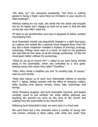 "Oh, dear, no," she answered impatiently, "but there is nothing
gained in being a fright—were there no Christians in your country to
hold meetings?"
Without waiting for my reply, she dived into the closet and brought
out my fur tippet, but I begged so hard not to wear it, that she said
as the day was mild I need not.
I'll have to see grandmother and have it disposed of before another
churchgoing time.
Aunt Gwendolin herself was beautifully dressed in a light blue-gray;
at a glance she looked like a passing cloud dropped down from the
sky, but a closer inspection revealed a mystery of shirrings, tuckings,
smockings, frillings never seen in a cloud. In reply to my questions
she had told me the name of all the strange puckerings. I'd like the
cloud-gown better without the puckerings.
"What do we go to church for?" I asked as we were being whirled
along in the automobile, which was controlled by a very good-
looking young man whom they called "Chauffeur."
"Why—Why—What a heathen you are! To worship God, of course,"
said my aunt shortly.
"Does God require us to wear such fashionable clothes to worship
Him?" I asked, feeling wearied with the effort of dressing—collars,
belts, buckles, pins, gloves, corsets, shoes, hats, buttonings, and
lacings.
Uncle Theodore laughed, and Aunt Gwendolin frowned, and looked
carefully round to see whether her white taffeta petticoat was
touching the ground—we were by this time at the church and
walking from the automobile to the church door.
Following Aunt Gwendolin's lead, we were soon in a front seat.
We were there but a few moments when a number of young men
and women, dressed in black robes, with white ties under their
 