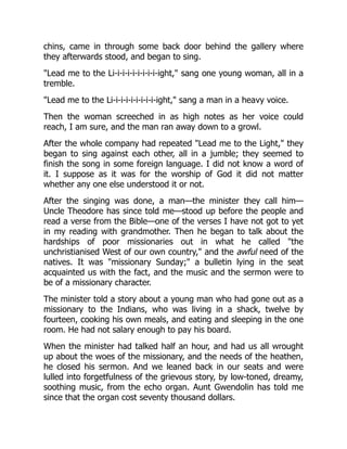 chins, came in through some back door behind the gallery where
they afterwards stood, and began to sing.
"Lead me to the Li-i-i-i-i-i-i-i-i-ight," sang one young woman, all in a
tremble.
"Lead me to the Li-i-i-i-i-i-i-i-i-ight," sang a man in a heavy voice.
Then the woman screeched in as high notes as her voice could
reach, I am sure, and the man ran away down to a growl.
After the whole company had repeated "Lead me to the Light," they
began to sing against each other, all in a jumble; they seemed to
finish the song in some foreign language. I did not know a word of
it. I suppose as it was for the worship of God it did not matter
whether any one else understood it or not.
After the singing was done, a man—the minister they call him—
Uncle Theodore has since told me—stood up before the people and
read a verse from the Bible—one of the verses I have not got to yet
in my reading with grandmother. Then he began to talk about the
hardships of poor missionaries out in what he called "the
unchristianised West of our own country," and the awful need of the
natives. It was "missionary Sunday;" a bulletin lying in the seat
acquainted us with the fact, and the music and the sermon were to
be of a missionary character.
The minister told a story about a young man who had gone out as a
missionary to the Indians, who was living in a shack, twelve by
fourteen, cooking his own meals, and eating and sleeping in the one
room. He had not salary enough to pay his board.
When the minister had talked half an hour, and had us all wrought
up about the woes of the missionary, and the needs of the heathen,
he closed his sermon. And we leaned back in our seats and were
lulled into forgetfulness of the grievous story, by low-toned, dreamy,
soothing music, from the echo organ. Aunt Gwendolin has told me
since that the organ cost seventy thousand dollars.
 