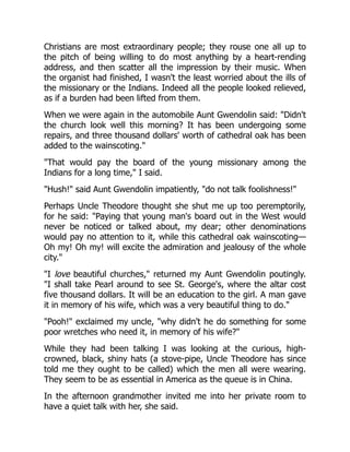 Christians are most extraordinary people; they rouse one all up to
the pitch of being willing to do most anything by a heart-rending
address, and then scatter all the impression by their music. When
the organist had finished, I wasn't the least worried about the ills of
the missionary or the Indians. Indeed all the people looked relieved,
as if a burden had been lifted from them.
When we were again in the automobile Aunt Gwendolin said: "Didn't
the church look well this morning? It has been undergoing some
repairs, and three thousand dollars' worth of cathedral oak has been
added to the wainscoting."
"That would pay the board of the young missionary among the
Indians for a long time," I said.
"Hush!" said Aunt Gwendolin impatiently, "do not talk foolishness!"
Perhaps Uncle Theodore thought she shut me up too peremptorily,
for he said: "Paying that young man's board out in the West would
never be noticed or talked about, my dear; other denominations
would pay no attention to it, while this cathedral oak wainscoting—
Oh my! Oh my! will excite the admiration and jealousy of the whole
city."
"I love beautiful churches," returned my Aunt Gwendolin poutingly.
"I shall take Pearl around to see St. George's, where the altar cost
five thousand dollars. It will be an education to the girl. A man gave
it in memory of his wife, which was a very beautiful thing to do."
"Pooh!" exclaimed my uncle, "why didn't he do something for some
poor wretches who need it, in memory of his wife?"
While they had been talking I was looking at the curious, high-
crowned, black, shiny hats (a stove-pipe, Uncle Theodore has since
told me they ought to be called) which the men all were wearing.
They seem to be as essential in America as the queue is in China.
In the afternoon grandmother invited me into her private room to
have a quiet talk with her, she said.
 
