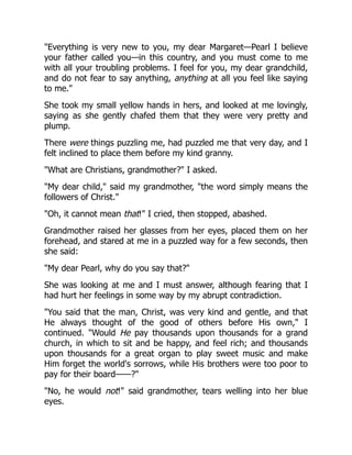 "Everything is very new to you, my dear Margaret—Pearl I believe
your father called you—in this country, and you must come to me
with all your troubling problems. I feel for you, my dear grandchild,
and do not fear to say anything, anything at all you feel like saying
to me."
She took my small yellow hands in hers, and looked at me lovingly,
saying as she gently chafed them that they were very pretty and
plump.
There were things puzzling me, had puzzled me that very day, and I
felt inclined to place them before my kind granny.
"What are Christians, grandmother?" I asked.
"My dear child," said my grandmother, "the word simply means the
followers of Christ."
"Oh, it cannot mean that!" I cried, then stopped, abashed.
Grandmother raised her glasses from her eyes, placed them on her
forehead, and stared at me in a puzzled way for a few seconds, then
she said:
"My dear Pearl, why do you say that?"
She was looking at me and I must answer, although fearing that I
had hurt her feelings in some way by my abrupt contradiction.
"You said that the man, Christ, was very kind and gentle, and that
He always thought of the good of others before His own," I
continued. "Would He pay thousands upon thousands for a grand
church, in which to sit and be happy, and feel rich; and thousands
upon thousands for a great organ to play sweet music and make
Him forget the world's sorrows, while His brothers were too poor to
pay for their board——?"
"No, he would not!" said grandmother, tears welling into her blue
eyes.
 