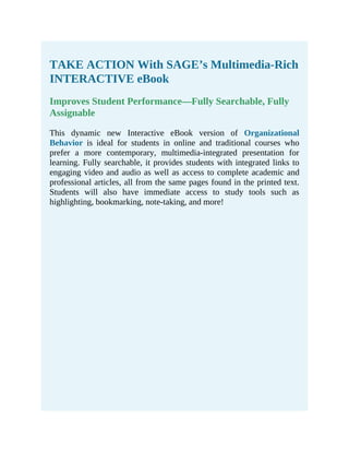 TAKE ACTION With SAGE’s Multimedia-Rich
INTERACTIVE eBook
Improves Student Performance—Fully Searchable, Fully
Assignable
This dynamic new Interactive eBook version of Organizational
Behavior is ideal for students in online and traditional courses who
prefer a more contemporary, multimedia-integrated presentation for
learning. Fully searchable, it provides students with integrated links to
engaging video and audio as well as access to complete academic and
professional articles, all from the same pages found in the printed text.
Students will also have immediate access to study tools such as
highlighting, bookmarking, note-taking, and more!
 