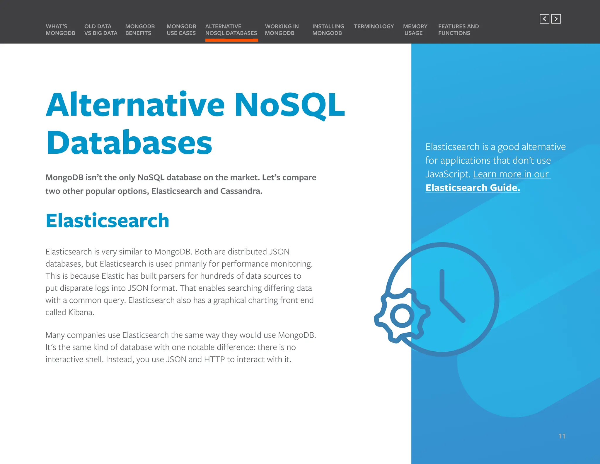 Alternative NoSQL
Databases
MongoDB isn’t the only NoSQL database on the market. Let’s compare
two other popular options, Elasticsearch and Cassandra.
Elasticsearch
Elasticsearch is very similar to MongoDB. Both are distributed JSON
databases, but Elasticsearch is used primarily for performance monitoring.
This is because Elastic has built parsers for hundreds of data sources to
put disparate logs into JSON format. That enables searching differing data
with a common query. Elasticsearch also has a graphical charting front end
called Kibana.
Many companies use Elasticsearch the same way they would use MongoDB.
It's the same kind of database with one notable difference: there is no
interactive shell. Instead, you use JSON and HTTP to interact with it.
Elasticsearch is a good alternative
for applications that don’t use
JavaScript. Learn more in our
Elasticsearch Guide.
MONGODB
BENEFITS
WHAT’S
MONGODB
ALTERNATIVE
NOSQL DATABASES
INSTALLING
MONGODB
OLD DATA
VS BIG DATA
MONGODB
USE CASES
MEMORY
USAGE
TERMINOLOGY FEATURES AND
FUNCTIONS
WORKING IN
MONGODB
11
PREVIOUS NEXT
 