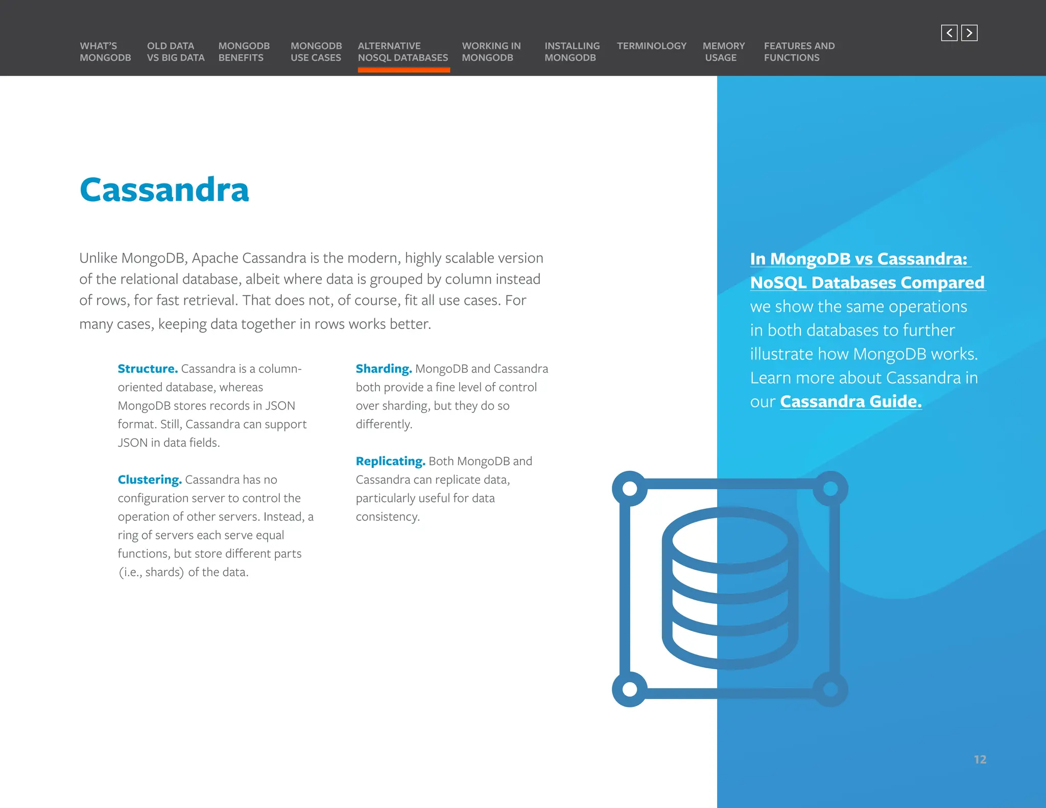 Cassandra
Unlike MongoDB, Apache Cassandra is the modern, highly scalable version
of the relational database, albeit where data is grouped by column instead
of rows, for fast retrieval. That does not, of course, fit all use cases. For
many cases, keeping data together in rows works better.
Structure. Cassandra is a column-
oriented database, whereas
MongoDB stores records in JSON
format. Still, Cassandra can support
JSON in data fields.
Clustering. Cassandra has no
configuration server to control the
operation of other servers. Instead, a
ring of servers each serve equal
functions, but store different parts
(i.e., shards) of the data.
Sharding. MongoDB and Cassandra
both provide a fine level of control
over sharding, but they do so
differently.
Replicating. Both MongoDB and
Cassandra can replicate data,
particularly useful for data
consistency.
In MongoDB vs Cassandra:
NoSQL Databases Compared
we show the same operations
in both databases to further
illustrate how MongoDB works.
Learn more about Cassandra in
our Cassandra Guide.
MONGODB
BENEFITS
WHAT’S
MONGODB
ALTERNATIVE
NOSQL DATABASES
INSTALLING
MONGODB
OLD DATA
VS BIG DATA
MONGODB
USE CASES
MEMORY
USAGE
TERMINOLOGY FEATURES AND
FUNCTIONS
WORKING IN
MONGODB
12
PREVIOUS NEXT
 