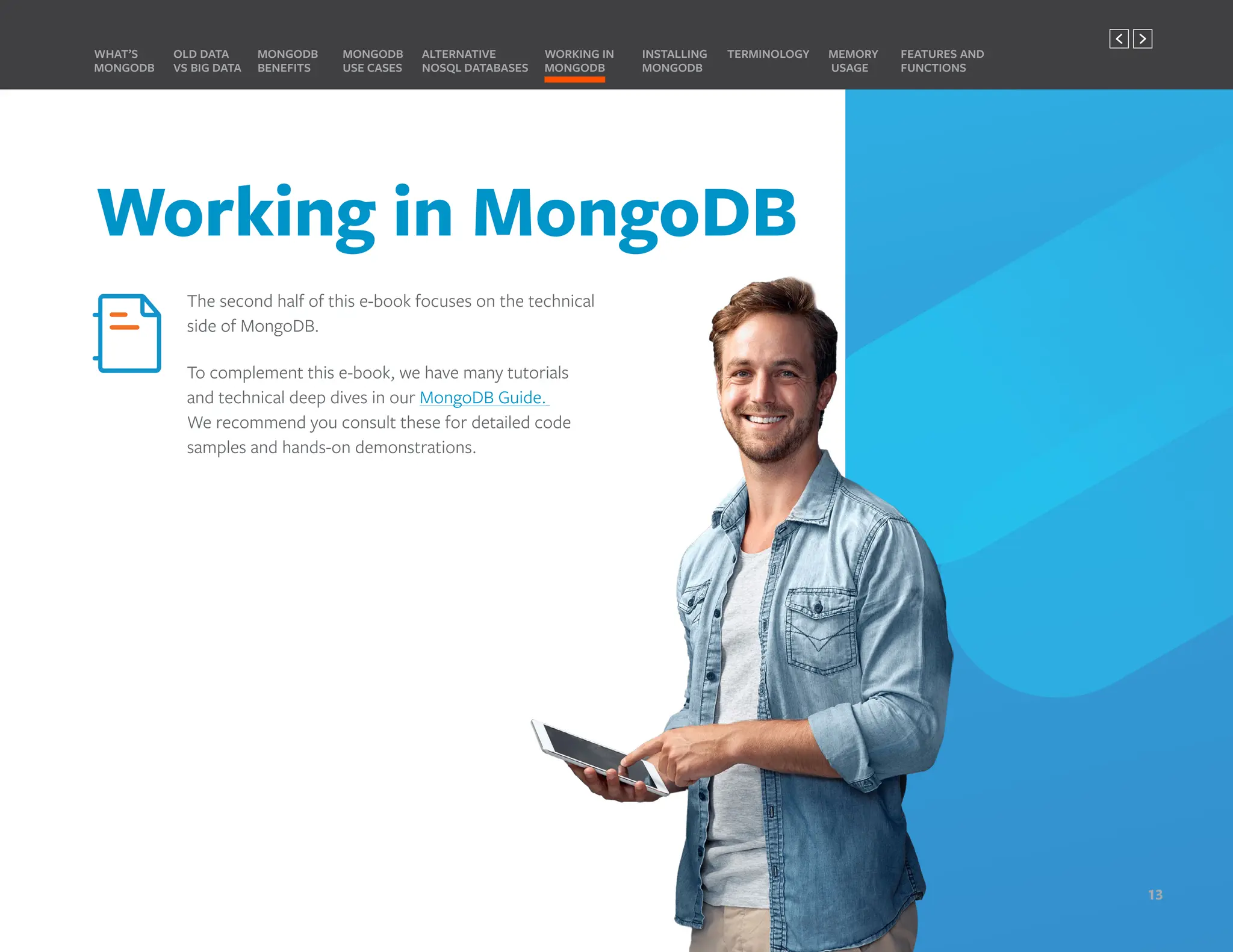 Working in MongoDB
The second half of this e-book focuses on the technical
side of MongoDB.
To complement this e-book, we have many tutorials
and technical deep dives in our MongoDB Guide.
We recommend you consult these for detailed code
samples and hands-on demonstrations.
MONGODB
BENEFITS
WHAT’S
MONGODB
ALTERNATIVE
NOSQL DATABASES
INSTALLING
MONGODB
OLD DATA
VS BIG DATA
MONGODB
USE CASES
MEMORY
USAGE
TERMINOLOGY FEATURES AND
FUNCTIONS
WORKING IN
MONGODB
13
PREVIOUS NEXT
 
