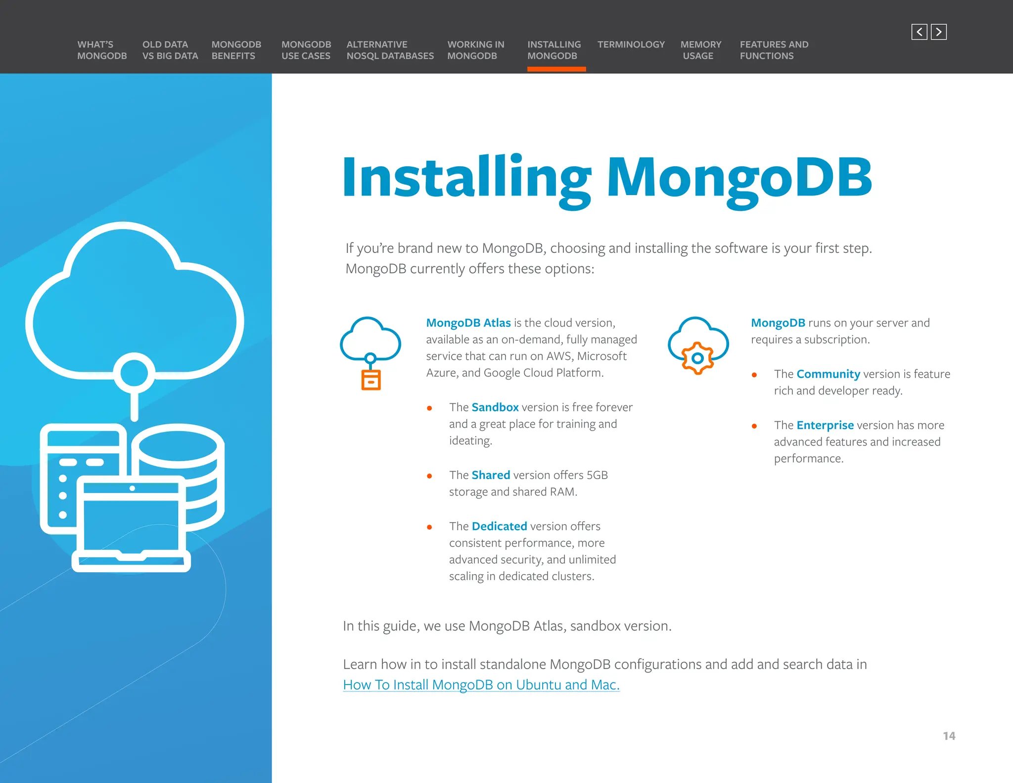 Installing MongoDB
If you’re brand new to MongoDB, choosing and installing the software is your first step.
MongoDB currently offers these options:
MongoDB Atlas is the cloud version,
available as an on-demand, fully managed
service that can run on AWS, Microsoft
Azure, and Google Cloud Platform.
• The Sandbox version is free forever
and a great place for training and
ideating.
• The Shared version offers 5GB
storage and shared RAM.
• The Dedicated version offers
consistent performance, more
advanced security, and unlimited
scaling in dedicated clusters.
MongoDB runs on your server and
requires a subscription.
• The Community version is feature
rich and developer ready.
• The Enterprise version has more
advanced features and increased
performance.
In this guide, we use MongoDB Atlas, sandbox version.
Learn how in to install standalone MongoDB configurations and add and search data in
How To Install MongoDB on Ubuntu and Mac.
MONGODB
BENEFITS
WHAT’S
MONGODB
ALTERNATIVE
NOSQL DATABASES
INSTALLING
MONGODB
OLD DATA
VS BIG DATA
MONGODB
USE CASES
MEMORY
USAGE
TERMINOLOGY FEATURES AND
FUNCTIONS
WORKING IN
MONGODB
14
PREVIOUS NEXT
 