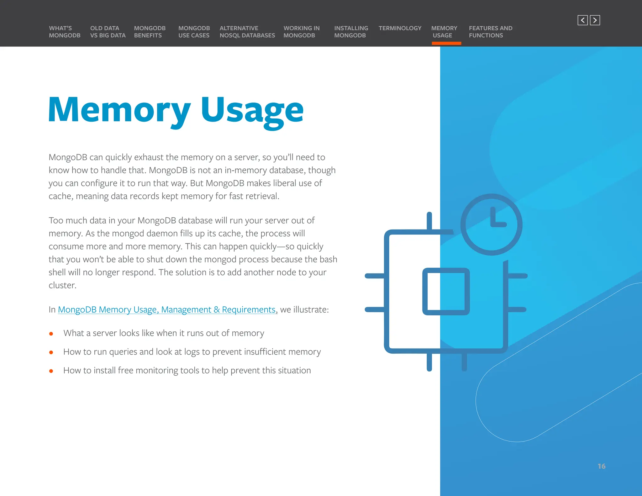 Memory Usage
MongoDB can quickly exhaust the memory on a server, so you’ll need to
know how to handle that. MongoDB is not an in-memory database, though
you can configure it to run that way. But MongoDB makes liberal use of
cache, meaning data records kept memory for fast retrieval.
Too much data in your MongoDB database will run your server out of
memory. As the mongod daemon fills up its cache, the process will
consume more and more memory. This can happen quickly—so quickly
that you won’t be able to shut down the mongod process because the bash
shell will no longer respond. The solution is to add another node to your
cluster.
In MongoDB Memory Usage, Management & Requirements, we illustrate:
• What a server looks like when it runs out of memory
• How to run queries and look at logs to prevent insufficient memory
• How to install free monitoring tools to help prevent this situation
MONGODB
BENEFITS
WHAT’S
MONGODB
ALTERNATIVE
NOSQL DATABASES
INSTALLING
MONGODB
OLD DATA
VS BIG DATA
MONGODB
USE CASES
MEMORY
USAGE
TERMINOLOGY FEATURES AND
FUNCTIONS
WORKING IN
MONGODB
16
PREVIOUS NEXT
 