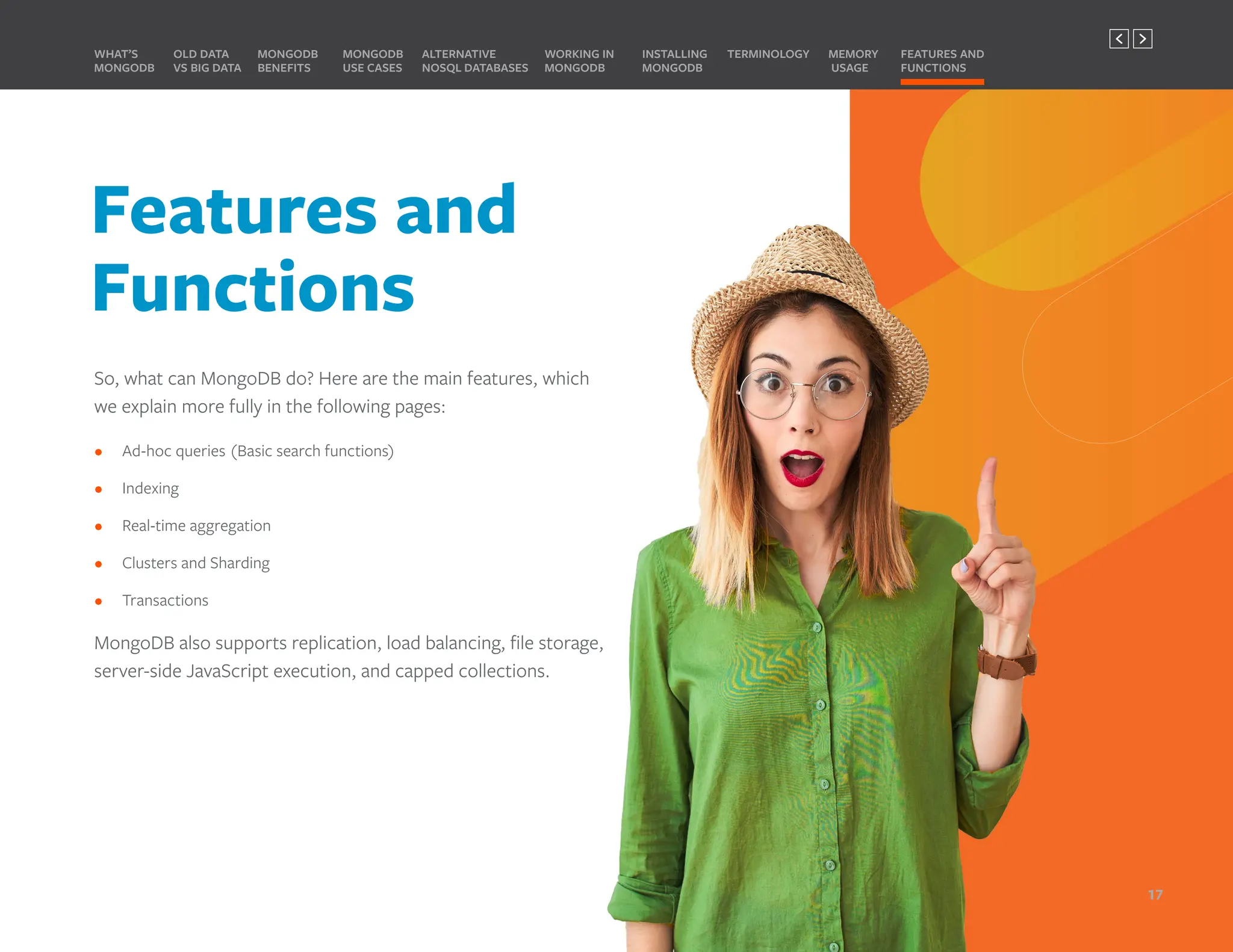 So, what can MongoDB do? Here are the main features, which
we explain more fully in the following pages:
• Ad-hoc queries (Basic search functions)
• Indexing
• Real-time aggregation
• Clusters and Sharding
• Transactions
MongoDB also supports replication, load balancing, file storage,
server-side JavaScript execution, and capped collections.
MONGODB
BENEFITS
WHAT’S
MONGODB
ALTERNATIVE
NOSQL DATABASES
INSTALLING
MONGODB
OLD DATA
VS BIG DATA
MONGODB
USE CASES
MEMORY
USAGE
TERMINOLOGY FEATURES AND
FUNCTIONS
WORKING IN
MONGODB
Features and
Functions
17
PREVIOUS NEXT
 