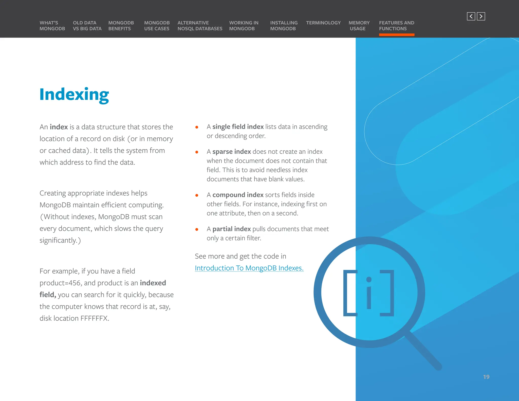 Indexing
• A single field index lists data in ascending
or descending order.
• A sparse index does not create an index
when the document does not contain that
field. This is to avoid needless index
documents that have blank values.
• A compound index sorts fields inside
other fields. For instance, indexing first on
one attribute, then on a second.
• A partial index pulls documents that meet
only a certain filter.
See more and get the code in
Introduction To MongoDB Indexes.
An index is a data structure that stores the
location of a record on disk (or in memory
or cached data). It tells the system from
which address to find the data.
Creating appropriate indexes helps
MongoDB maintain efficient computing.
(Without indexes, MongoDB must scan
every document, which slows the query
significantly.)
For example, if you have a field
product=456, and product is an indexed
field, you can search for it quickly, because
the computer knows that record is at, say,
disk location FFFFFFX.
Here are some ways MongoDB fields can be
indexed:
MONGODB
BENEFITS
WHAT’S
MONGODB
ALTERNATIVE
NOSQL DATABASES
INSTALLING
MONGODB
OLD DATA
VS BIG DATA
MONGODB
USE CASES
MEMORY
USAGE
TERMINOLOGY FEATURES AND
FUNCTIONS
WORKING IN
MONGODB
19
PREVIOUS NEXT
 