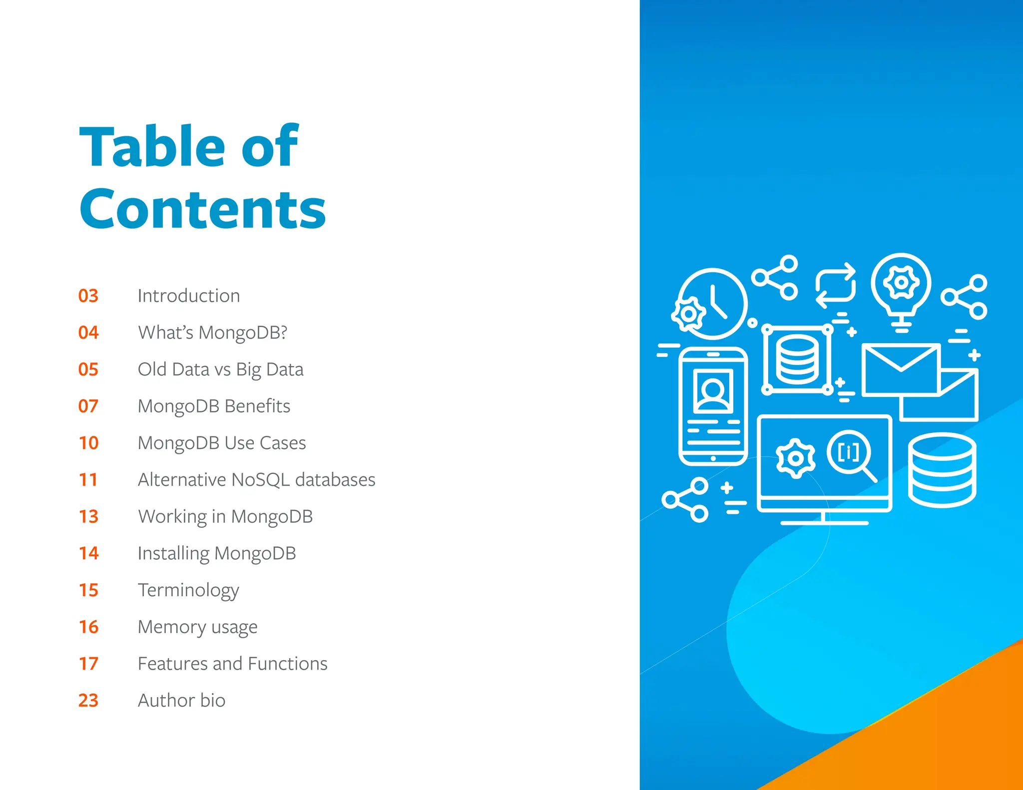 Table of
Contents
03		 Introduction
04		 What’s MongoDB?
05		 Old Data vs Big Data
07		 MongoDB Benefits
10		 MongoDB Use Cases
11		 Alternative NoSQL databases
13		 Working in MongoDB
14		 Installing MongoDB
15		 Terminology
16		 Memory usage
17		 Features and Functions
23		 Author bio
 