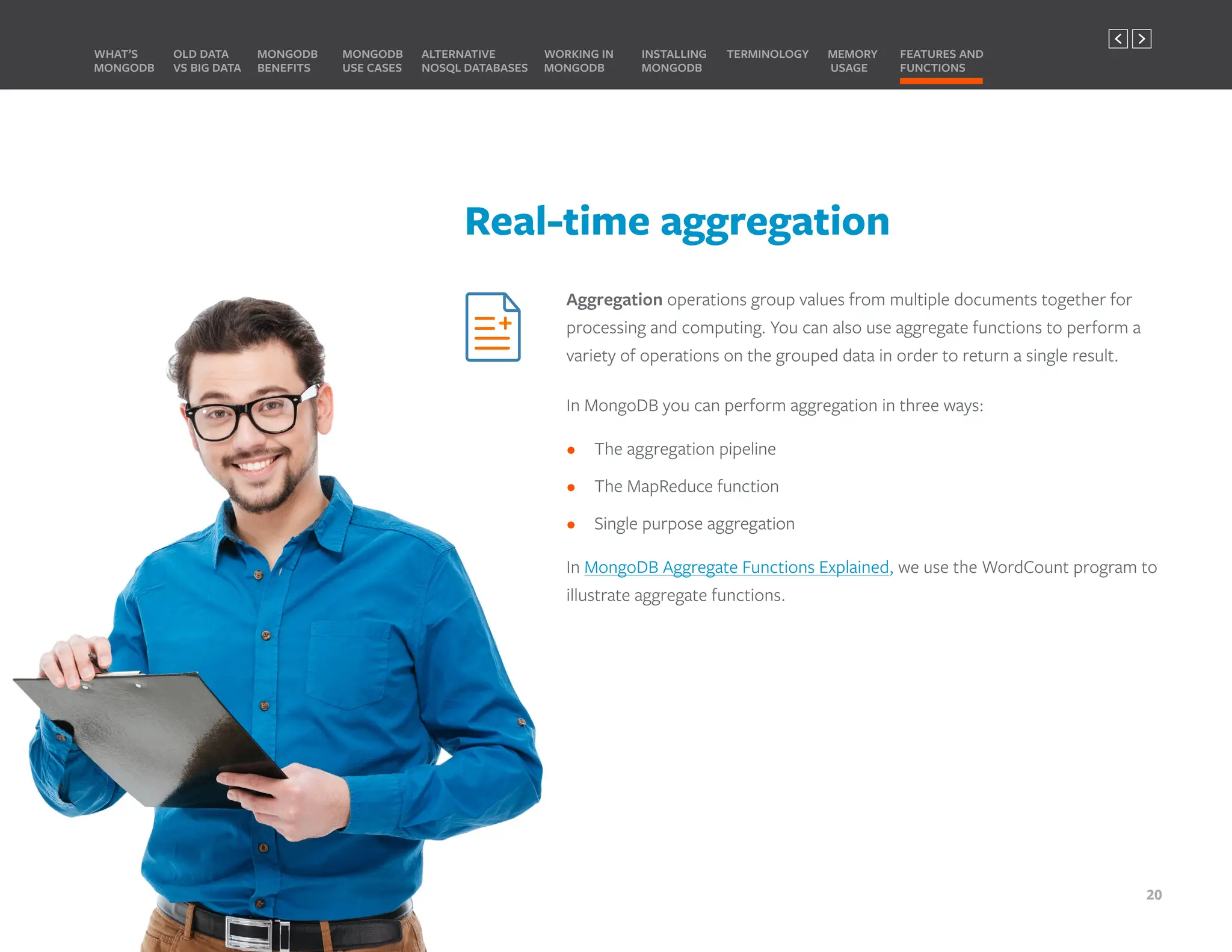 Real-time aggregation
Aggregation operations group values from multiple documents together for
processing and computing. You can also use aggregate functions to perform a
variety of operations on the grouped data in order to return a single result.
In MongoDB you can perform aggregation in three ways:
• The aggregation pipeline
• The MapReduce function
• Single purpose aggregation
In MongoDB Aggregate Functions Explained, we use the WordCount program to
illustrate aggregate functions.
MONGODB
BENEFITS
WHAT’S
MONGODB
ALTERNATIVE
NOSQL DATABASES
INSTALLING
MONGODB
OLD DATA
VS BIG DATA
MONGODB
USE CASES
MEMORY
USAGE
TERMINOLOGY FEATURES AND
FUNCTIONS
WORKING IN
MONGODB
20
PREVIOUS NEXT
 