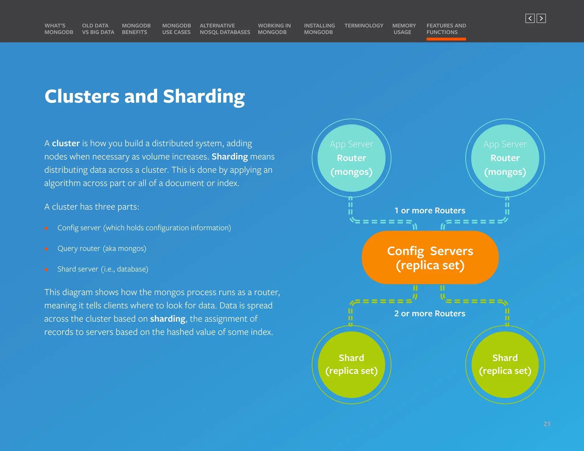 App Server
Router
(mongos)
App Server
Router
(mongos)
ROUTER
Shard
(replica set)
Shard
(replica set)
Clusters and Sharding
A cluster is how you build a distributed system, adding
nodes when necessary as volume increases. Sharding means
distributing data across a cluster. This is done by applying an
algorithm across part or all of a document or index.
A cluster has three parts:
• Config server (which holds configuration information)
• Query router (aka mongos)
• Shard server (i.e., database)
This diagram shows how the mongos process runs as a router,
meaning it tells clients where to look for data. Data is spread
across the cluster based on sharding, the assignment of
records to servers based on the hashed value of some index.
MONGODB
BENEFITS
WHAT’S
MONGODB
ALTERNATIVE
NOSQL DATABASES
INSTALLING
MONGODB
OLD DATA
VS BIG DATA
MONGODB
USE CASES
MEMORY
USAGE
TERMINOLOGY FEATURES AND
FUNCTIONS
WORKING IN
MONGODB
21
PREVIOUS NEXT
 