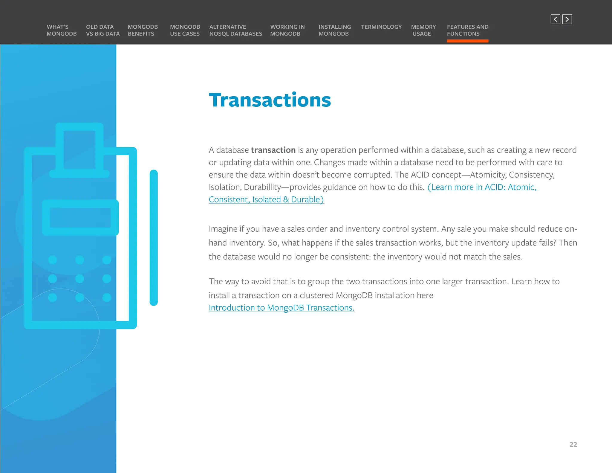 Transactions
A database transaction is any operation performed within a database, such as creating a new record
or updating data within one. Changes made within a database need to be performed with care to
ensure the data within doesn’t become corrupted. The ACID concept—Atomicity, Consistency,
Isolation, Durabillity—provides guidance on how to do this. (Learn more in ACID: Atomic,
Consistent, Isolated & Durable)
Imagine if you have a sales order and inventory control system. Any sale you make should reduce on-
hand inventory. So, what happens if the sales transaction works, but the inventory update fails? Then
the database would no longer be consistent: the inventory would not match the sales.
The way to avoid that is to group the two transactions into one larger transaction. Learn how to
install a transaction on a clustered MongoDB installation here
Introduction to MongoDB Transactions.
MONGODB
BENEFITS
WHAT’S
MONGODB
ALTERNATIVE
NOSQL DATABASES
INSTALLING
MONGODB
OLD DATA
VS BIG DATA
MONGODB
USE CASES
MEMORY
USAGE
TERMINOLOGY FEATURES AND
FUNCTIONS
WORKING IN
MONGODB
22
PREVIOUS NEXT
 