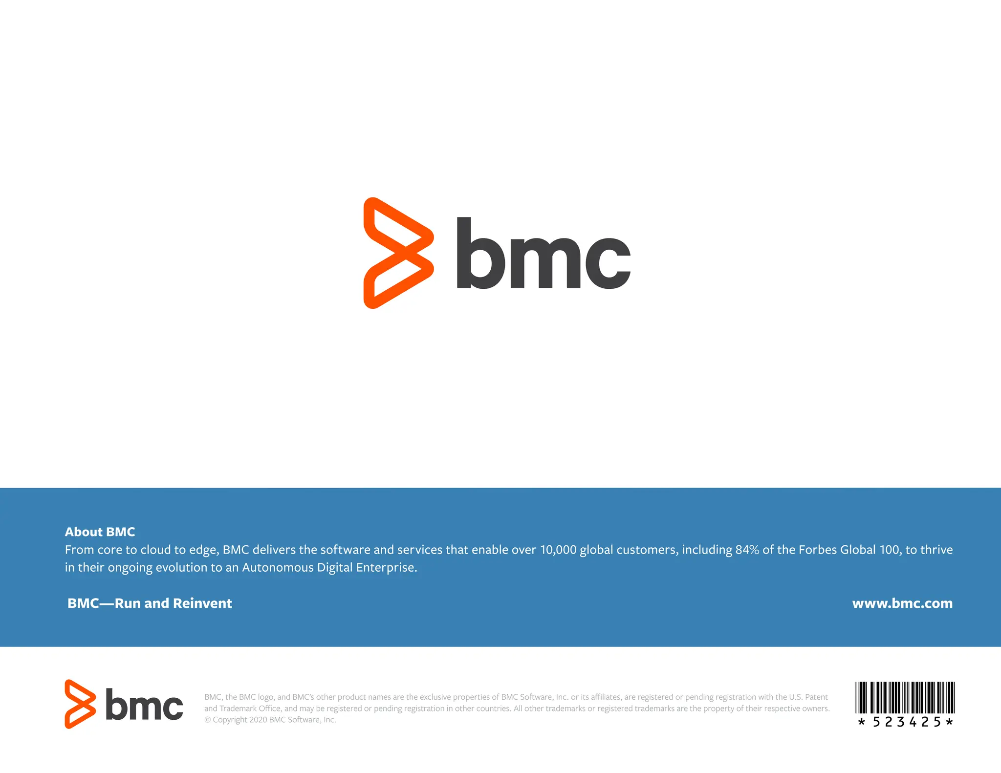 *523425*
About BMC
From core to cloud to edge, BMC delivers the software and services that enable over 10,000 global customers, including 84% of the Forbes Global 100, to thrive
in their ongoing evolution to an Autonomous Digital Enterprise.
BMC—Run and Reinvent www.bmc.com
BMC, the BMC logo, and BMC’s other product names are the exclusive properties of BMC Software, Inc. or its affiliates, are registered or pending registration with the U.S. Patent
and Trademark Office, and may be registered or pending registration in other countries. All other trademarks or registered trademarks are the property of their respective owners.
© Copyright 2020 BMC Software, Inc.
 