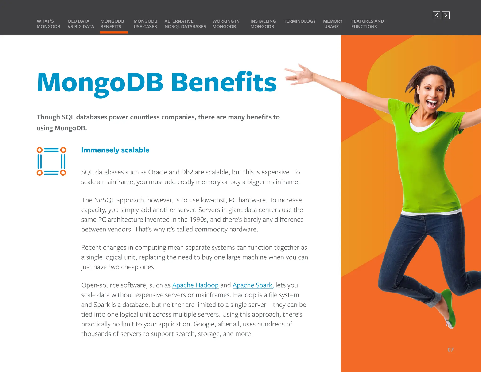 MongoDB Benefits
Though SQL databases power countless companies, there are many benefits to
using MongoDB.
MONGODB
BENEFITS
WHAT’S
MONGODB
ALTERNATIVE
NOSQL DATABASES
INSTALLING
MONGODB
OLD DATA
VS BIG DATA
MONGODB
USE CASES
MEMORY
USAGE
TERMINOLOGY FEATURES AND
FUNCTIONS
WORKING IN
MONGODB
Immensely scalable
SQL databases such as Oracle and Db2 are scalable, but this is expensive. To
scale a mainframe, you must add costly memory or buy a bigger mainframe.
The NoSQL approach, however, is to use low-cost, PC hardware. To increase
capacity, you simply add another server. Servers in giant data centers use the
same PC architecture invented in the 1990s, and there’s barely any difference
between vendors. That’s why it’s called commodity hardware.
Recent changes in computing mean separate systems can function together as
a single logical unit, replacing the need to buy one large machine when you can
just have two cheap ones.
Open-source software, such as Apache Hadoop and Apache Spark, lets you
scale data without expensive servers or mainframes. Hadoop is a file system
and Spark is a database, but neither are limited to a single server—they can be
tied into one logical unit across multiple servers. Using this approach, there’s
practically no limit to your application. Google, after all, uses hundreds of
thousands of servers to support search, storage, and more.
07
PREVIOUS NEXT
 