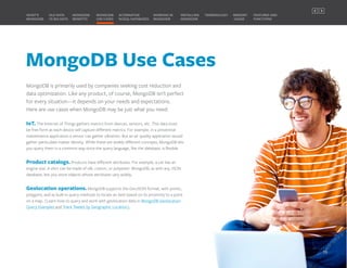MongoDB Use Cases
MongoDB is primarily used by companies seeking cost reduction and
data optimization. Like any product, of course, MongoDB isn’t perfect
for every situation—it depends on your needs and expectations.
Here are use cases when MongoDB may be just what you need:
IoT. The Internet of Things gathers metrics from devices, sensors, etc. This data must
be free form as each device will capture different metrics. For example, in a preventive
maintenance application a sensor can gather vibration. But an air quality application would
gather particulate matter density. While these are widely different concepts, MongoDB lets
you query them in a common way since the query language, like the database, is flexible.
Product catalogs. Products have different attributes. For example, a car has an
engine size. A shirt can be made of silk, cotton, or polyester. MongoDB, as with any JSON
database, lets you store objects whose attributes vary widely.
Geolocation operations. MongoDB supports the GeoJSON format, with points,
polygons, and as built-in query methods to locate an item based on its proximity to a point
on a map. (Learn how to query and work with geolocation data in MongoDB Geolocation
Query Examples and Track Tweets by Geographic Location).
MONGODB
BENEFITS
WHAT’S
MONGODB
ALTERNATIVE
NOSQL DATABASES
INSTALLING
MONGODB
OLD DATA
VS BIG DATA
MONGODB
USE CASES
MEMORY
USAGE
TERMINOLOGY FEATURES AND
FUNCTIONS
WORKING IN
MONGODB
10
PREVIOUS NEXT
 