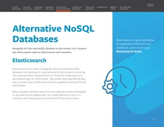 Alternative NoSQL
Databases
MongoDB isn’t the only NoSQL database on the market. Let’s compare
two other popular options, Elasticsearch and Cassandra.
Elasticsearch
Elasticsearch is very similar to MongoDB. Both are distributed JSON
databases, but Elasticsearch is used primarily for performance monitoring.
This is because Elastic has built parsers for hundreds of data sources to
put disparate logs into JSON format. That enables searching differing data
with a common query. Elasticsearch also has a graphical charting front end
called Kibana.
Many companies use Elasticsearch the same way they would use MongoDB.
It's the same kind of database with one notable difference: there is no
interactive shell. Instead, you use JSON and HTTP to interact with it.
Elasticsearch is a good alternative
for applications that don’t use
JavaScript. Learn more in our
Elasticsearch Guide.
MONGODB
BENEFITS
WHAT’S
MONGODB
ALTERNATIVE
NOSQL DATABASES
INSTALLING
MONGODB
OLD DATA
VS BIG DATA
MONGODB
USE CASES
MEMORY
USAGE
TERMINOLOGY FEATURES AND
FUNCTIONS
WORKING IN
MONGODB
11
PREVIOUS NEXT
 