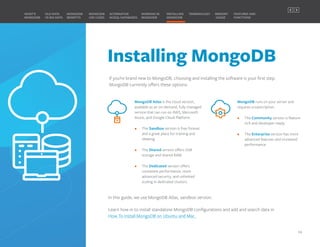 Installing MongoDB
If you’re brand new to MongoDB, choosing and installing the software is your first step.
MongoDB currently offers these options:
MongoDB Atlas is the cloud version,
available as an on-demand, fully managed
service that can run on AWS, Microsoft
Azure, and Google Cloud Platform.
• The Sandbox version is free forever
and a great place for training and
ideating.
• The Shared version offers 5GB
storage and shared RAM.
• The Dedicated version offers
consistent performance, more
advanced security, and unlimited
scaling in dedicated clusters.
MongoDB runs on your server and
requires a subscription.
• The Community version is feature
rich and developer ready.
• The Enterprise version has more
advanced features and increased
performance.
In this guide, we use MongoDB Atlas, sandbox version.
Learn how in to install standalone MongoDB configurations and add and search data in
How To Install MongoDB on Ubuntu and Mac.
MONGODB
BENEFITS
WHAT’S
MONGODB
ALTERNATIVE
NOSQL DATABASES
INSTALLING
MONGODB
OLD DATA
VS BIG DATA
MONGODB
USE CASES
MEMORY
USAGE
TERMINOLOGY FEATURES AND
FUNCTIONS
WORKING IN
MONGODB
14
PREVIOUS NEXT
 