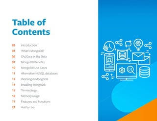 Table of
Contents
03		 Introduction
04		 What’s MongoDB?
05		 Old Data vs Big Data
07		 MongoDB Benefits
10		 MongoDB Use Cases
11		 Alternative NoSQL databases
13		 Working in MongoDB
14		 Installing MongoDB
15		 Terminology
16		 Memory usage
17		 Features and Functions
23		 Author bio
 