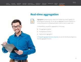 Real-time aggregation
Aggregation operations group values from multiple documents together for
processing and computing. You can also use aggregate functions to perform a
variety of operations on the grouped data in order to return a single result.
In MongoDB you can perform aggregation in three ways:
• The aggregation pipeline
• The MapReduce function
• Single purpose aggregation
In MongoDB Aggregate Functions Explained, we use the WordCount program to
illustrate aggregate functions.
MONGODB
BENEFITS
WHAT’S
MONGODB
ALTERNATIVE
NOSQL DATABASES
INSTALLING
MONGODB
OLD DATA
VS BIG DATA
MONGODB
USE CASES
MEMORY
USAGE
TERMINOLOGY FEATURES AND
FUNCTIONS
WORKING IN
MONGODB
20
PREVIOUS NEXT
 