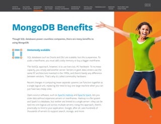 MongoDB Benefits
Though SQL databases power countless companies, there are many benefits to
using MongoDB.
MONGODB
BENEFITS
WHAT’S
MONGODB
ALTERNATIVE
NOSQL DATABASES
INSTALLING
MONGODB
OLD DATA
VS BIG DATA
MONGODB
USE CASES
MEMORY
USAGE
TERMINOLOGY FEATURES AND
FUNCTIONS
WORKING IN
MONGODB
Immensely scalable
SQL databases such as Oracle and Db2 are scalable, but this is expensive. To
scale a mainframe, you must add costly memory or buy a bigger mainframe.
The NoSQL approach, however, is to use low-cost, PC hardware. To increase
capacity, you simply add another server. Servers in giant data centers use the
same PC architecture invented in the 1990s, and there’s barely any difference
between vendors. That’s why it’s called commodity hardware.
Recent changes in computing mean separate systems can function together as
a single logical unit, replacing the need to buy one large machine when you can
just have two cheap ones.
Open-source software, such as Apache Hadoop and Apache Spark, lets you
scale data without expensive servers or mainframes. Hadoop is a file system
and Spark is a database, but neither are limited to a single server—they can be
tied into one logical unit across multiple servers. Using this approach, there’s
practically no limit to your application. Google, after all, uses hundreds of
thousands of servers to support search, storage, and more.
07
PREVIOUS NEXT
 