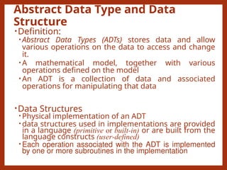 Abstract Data Type and Data
Structure
•Definition:
• Abstract Data Types (ADTs) stores data and allow
various operations on the data to access and change
it.
• A mathematical model, together with various
operations defined on the model
• An ADT is a collection of data and associated
operations for manipulating that data
•Data Structures
• Physical implementation of an ADT
• data structures used in implementations are provided
in a language (primitive or built-in) or are built from the
language constructs (user-defined)
• Each operation associated with the ADT is implemented
by one or more subroutines in the implementation
 