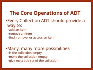The Core Operations of ADT
•Every Collection ADT should provide a
way to:
• add an item
• remove an item
• find, retrieve, or access an item
•Many, many more possibilities
• is the collection empty
• make the collection empty
• give me a sub set of the collection
 