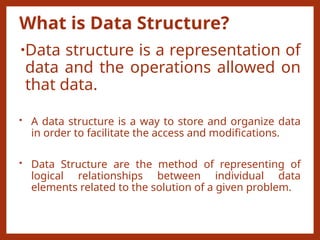 What is Data Structure?
•Data structure is a representation of
data and the operations allowed on
that data.
• A data structure is a way to store and organize data
in order to facilitate the access and modifications.
• Data Structure are the method of representing of
logical relationships between individual data
elements related to the solution of a given problem.
 