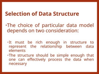 Selection of Data Structure
•The choice of particular data model
depends on two consideration:
•It must be rich enough in structure to
represent the relationship between data
elements
•The structure should be simple enough that
one can effectively process the data when
necessary
 