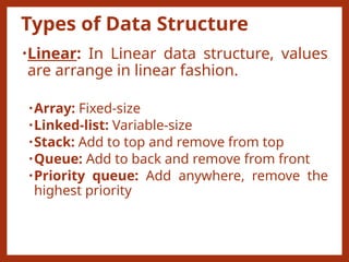 Types of Data Structure
•Linear: In Linear data structure, values
are arrange in linear fashion.
•Array: Fixed-size
•Linked-list: Variable-size
•Stack: Add to top and remove from top
•Queue: Add to back and remove from front
•Priority queue: Add anywhere, remove the
highest priority
 