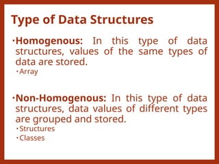 Type of Data Structures
•Homogenous: In this type of data
structures, values of the same types of
data are stored.
• Array
•Non-Homogenous: In this type of data
structures, data values of different types
are grouped and stored.
• Structures
• Classes
 