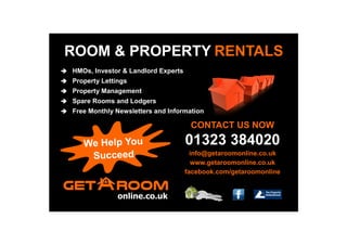 ROOM & PROPERTY RENTALS
 HMOs, Investor & Landlord Experts
 Property Lettings
 Property Management
 Spare Rooms and Lodgers
 Free Monthly Newsletters and Information
CONTACT US NOW
01323 384020
info@getaroomonline.co.uk
www.getaroomonline.co.uk
facebook.com/getaroomonline
 
