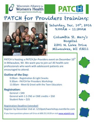  
	
  
	
  
	
  
PATCH	
  is	
  hosting	
  a	
  PATCH	
  for	
  Providers	
  event	
  on	
  December	
  10th
	
  
in	
  Milwaukee,	
  WI.	
  We	
  want	
  you	
  to	
  join	
  us!	
  All	
  health	
  care	
  
professionals	
  who	
  work	
  with	
  adolescent	
  patients	
  are	
  
encouraged	
  to	
  attend.	
  
	
  
Outline	
  of	
  the	
  Day:	
  
	
   9:00am	
  -­‐	
  Registration	
  &	
  Light	
  Snacks	
  
	
   9:30am	
  -­‐	
  PATCH	
  for	
  Providers	
  Workshop	
  
	
   11:00am	
  -­‐	
  Meet	
  &	
  Greet	
  with	
  the	
  Teen	
  Educators	
  
	
  
Registration:	
  
	
   General	
  =	
  $40	
  
	
   General	
  with	
  1.5	
  CNE	
  or	
  CME	
  credits	
  =	
  $50	
  
	
   Student	
  Rate	
  =	
  $25	
  
	
  
Registration	
  Deadline	
  Extended!	
  
Register	
  by	
  December	
  2nd	
  at:	
  1210patchworkshop.eventbrite.com	
  
	
  
If	
  you	
  have	
  questions	
  please	
  call	
  Erica	
  at	
  608.251.0139	
  or	
  visit	
  www.wipatch.org.	
  
PATCH for Providers training:
Saturday, Dec. 10th
, 2016
9:00AM – 11:30AM
Columbia St. Mary’s
Hospital
2301 N. Lake Drive
Milwaukee, WI 53211
 