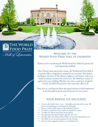The World
Food Prize
Hall of Laureates Welcome to the
Wolrd Food Prize Hall of Laureates
Thank you for considering the World Food Prize Hall of Laureates for
your upcoming wedding.
One of Iowa’s most spectacular venues, the World Food Prize Hall of
Laureates offers a magnificent setting for any occasion. This historic
building in the heart of Des Moines radiates a rich history with every
modern amenity necessary for your event. The Hall has a variety of
options for your wedding. Whether you want a ceremony, reception,
or both, the Hall of Laureates is the venue that offers it all.
Now, join us, and descend down the grand staircase to find inspiration
in the beautiful artwork and architecture in every room.
...
YOUR RENTAL FEE INCLUDES:
•	 Access to the facility from 1 p.m. – midnight on the day of the event. All
guests and wedding part must depart by midnight.
•	 Access to all the public spaces in the building (3 floors)
•	 250 chairs (rental from local vendors is around $12 a piece)
•	 75 tables ($1,300 in rental from local vendors)
•	 The cleaning of the facility before and after the event
•	 An office-duty Des Moines Police Officer to be present during the event
•	 The ability to use our private gardens for the evening
•	 Access to take engagement photos at a scheduled time
 