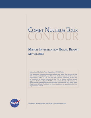 COMET NUCLEUS TOUR
CONTOUR
MISHAP INVESTIGATION BOARD REPORT
MAY 31, 2003




 International Traffic in Arms Regulations (ITAR) Notice
 This document contains information which falls under the purview of the
 U.S. Munitions List (USML), as defined in the International Traffic in Arms
 Regulations (ITAR), 22 CFR 120-130, and is export controlled. It shall not
 be transferred to foreign nationals in the U.S. or abroad, without specific
 approval of a knowledgeable NASA export control official, and/or unless an
 export license/license exemption is obtained/available from the United States
 Department of State. Violations of these regulations are punishable by fine,
 imprisonment, or both.




National Aeronautics and Space Administration
 