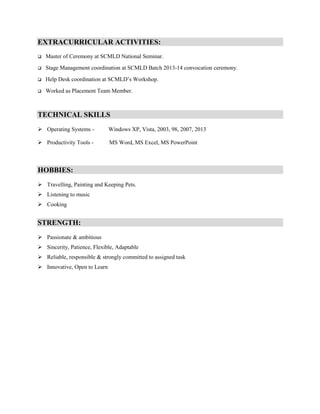 EXTRACURRICULAR ACTIVITIES:

Master of Ceremony at SCMLD National Seminar.
Stage Management coordination at SCMLD Batch 2013-14 convocation ceremony.
Help Desk coordination at SCMLD’s Workshop.
Worked as Placement Team Member.
TECHNICAL SKILLS
 Operating Systems - Windows XP, Vista, 2003, 98, 2007, 2013
 Productivity Tools - MS Word, MS Excel, MS PowerPoint
HOBBIES:
 Travelling, Painting and Keeping Pets.
 Listening to music
 Cooking
STRENGTH:
 Passionate & ambitious
 Sincerity, Patience, Flexible, Adaptable
 Reliable, responsible & strongly committed to assigned task
 Innovative, Open to Learn
 
