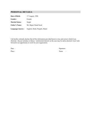 PERSONAL DETAILS:
Date of Birth: 17th
August, 1990
Gender: Female
Marital Status: Single
Father’s Name: Mr. Bipan Chand Sood
Languages known - English, Hindi, Punjabi, Pahari
I do hereby solemnly declare that all the information provided herein is true and correct which I can
illustrate / discuss/ produce evidence / testimonials thereof, as the case may be and as desired. I now look
forward to an opportunity to work for your organization.
Date : Signature :
Place : Name :
 