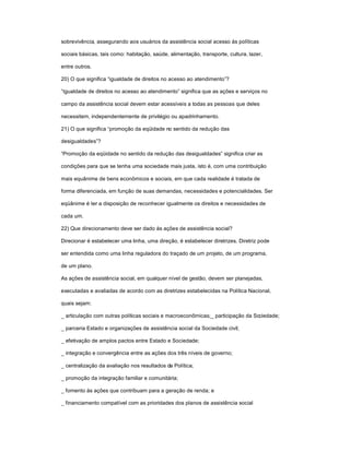 sobrevivência, assegurando aos usuários da assistência social acesso às políticas
sociais básicas, tais como: habitação, saúde, alimentação, transporte, cultura, lazer,
entre outros.
20) O que significa ³igualdade de direitos no acesso ao atendimento´?
³Igualdade de direitos no acesso ao atendimento´ significa que as ações e serviços no
campo da assistência social devem estar acessíveis a todas as pessoas que deles
necessitem, independentemente de privilégio ou apadrinhamento.
21) O que significa ³promoção da eqüidade no sentido da redução das
desigualdades´?
³Promoção da eqüidade no sentido da redução das desigualdades´ significa criar as
condições para que se tenha uma sociedade mais justa, isto é, com uma contribuição
mais equânime de bens econômicos e sociais, em que cada realidade é tratada de
forma diferenciada, em função de suas demandas, necessidades e potencialidades. Ser
eqüânime é ter a disposição de reconhecer igualmente os direitos e necessidades de
cada um.
22) Que direcionamento deve ser dado às ações de assistência social?
Direcionar é estabelecer uma linha, uma direção, é estabelecer diretrizes. Diretriz pode
ser entendida como uma linha reguladora do traçado de um projeto, de um programa,
de um plano.
As ações de assistência social, em qualquer nível de gestão, devem ser planejadas,
executadas e avaliadas de acordo com as diretrizes estabelecidas na Política Nacional,
quais sejam:
_ articulação com outras políticas sociais e macroeconômicas;_ participação da Sociedade;
_ parceria Estado e organizações de assistência social da Sociedade civil;
_ efetivação de amplos pactos entre Estado e Sociedade;
_ integração e convergência entre as ações dos três níveis de governo;
_ centralização da avaliação nos resultados da Política;
_ promoção da integração familiar e comunitária;
_ fomento às ações que contribuam para a geração de renda; e
_ financiamento compatível com as prioridades dos planos de assistência social
 