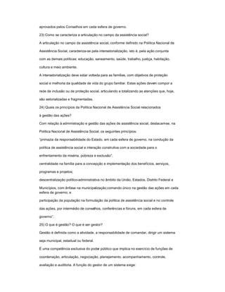 aprovados pelos Conselhos em cada esfera de governo.
23) Como se caracteriza a articulação no campo da assistência social?
A articulação no campo da assistência social, conforme definido na Política Nacional de
Assistência Social, caracteriza-se pela intersetorialização, isto é, pela ação conjunta
com as demais políticas: educação, saneamento, saúde, trabalho, justiça, habitação,
cultura e meio ambiente.
A intersetorialização deve estar voltada para as famílias, com objetivos de proteção
social e melhoria da qualidade de vida do grupo familiar. Estas ações devem compor a
rede de inclusão ou de proteção social, articulando e totalizando as atenções que, hoje,
são setorializadas e fragmentadas.
24) Quais os princípios da Política Nacional de Assistência Social relacionados
à gestão das ações?
Com relação à administração e gestão das ações de assistência social, destacam-se, na
Política Nacional de Assistência Social, os seguintes princípios:
³primazia da responsabilidade do Estado, em cada esfera de governo, na condução da
política de assistência social e interação construtiva com a sociedade para o
enfrentamento da miséria, pobreza e exclusão´;
centralidade na família para a concepção e implementação dos benefícios, serviços,
programas e projetos;
descentralização político-administrativa no âmbito da União, Estados, Distrito Federal e
Municípios, com ênfase na municipalização;comando único na gestão das ações em cada
esfera de governo; e
participação da população na formulação da política de assistência social e no controle
das ações, por intermédio de conselhos, conferências e fóruns, em cada esfera de
governo´.
25) O que é gestão? O que é ser gestor?
Gestão é definida como a atividade, a responsabilidade de comandar, dirigir um sistema
seja municipal, estadual ou federal.
É uma competência exclusiva do poder público que implica no exercício de funções de
coordenação, articulação, negociação, planejamento, acompanhamento, controle,
avaliação e auditoria. A função do gestor de um sistema exige:
 