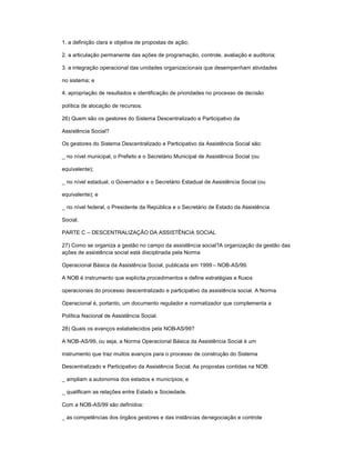 1. a definição clara e objetiva de propostas de ação;
2. a articulação permanente das ações de programação, controle, avaliação e auditoria;
3. a integração operacional das unidades organizacionais que desempenham atividades
no sistema; e
4. apropriação de resultados e identificação de prioridades no processo de decisão
política de alocação de recursos.
26) Quem são os gestores do Sistema Descentralizado e Participativo da
Assistência Social?
Os gestores do Sistema Descentralizado e Participativo da Assistência Social são:
_ no nível municipal, o Prefeito e o Secretário Municipal de Assistência Social (ou
equivalente);
_ no nível estadual, o Governador e o Secretário Estadual de Assistência Social (ou
equivalente); e
_ no nível federal, o Presidente da República e o Secretário de Estado da Assistência
Social.
PARTE C ± DESCENTRALIZAÇÃO DA ASSISTÊNCIA SOCIAL
27) Como se organiza a gestão no campo da assistência social?A organização da gestão das
ações de assistência social está disciplinada pela Norma
Operacional Básica da Assistência Social, publicada em 1999 ± NOB-AS/99.
A NOB é instrumento que explicita procedimentos e define estratégias e fluxos
operacionais do processo descentralizado e participativo da assistência social. A Norma
Operacional é, portanto, um documento regulador e normatizador que complementa a
Política Nacional de Assistência Social.
28) Quais os avanços estabelecidos pela NOB-AS/99?
A NOB-AS/99, ou seja, a Norma Operacional Básica da Assistência Social é um
instrumento que traz muitos avanços para o processo de construção do Sistema
Descentralizado e Participativo da Assistência Social. As propostas contidas na NOB:
_ ampliam a autonomia dos estados e municípios; e
_ qualificam as relações entre Estado e Sociedade.
Com a NOB-AS/99 são definidos:
_ as competências dos órgãos gestores e das instâncias denegociação e controle
 