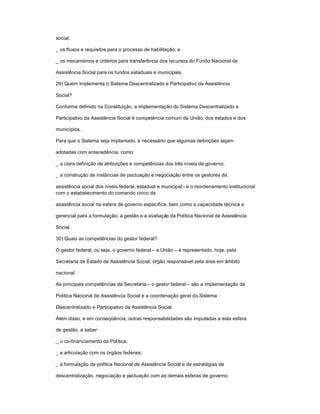 social;
_ os fluxos e requisitos para o processo de habilitação; e
_ os mecanismos e critérios para transferência dos recursos do Fundo Nacional de
Assistência Social para os fundos estaduais e municipais.
29) Quem implementa o Sistema Descentralizado e Participativo da Assistência
Social?
Conforme definido na Constituição, a implementação do Sistema Descentralizado e
Participativo da Assistência Social é competência comum da União, dos estados e dos
municípios.
Para que o Sistema seja implantado, é necessário que algumas definições sejam
adotadas com antecedência, como:
_ a clara definição de atribuições e competências dos três níveis de governo;
_ a construção de instâncias de pactuação e negociação entre os gestores da
assistência social dos níveis federal, estadual e municipal;- e o reordenamento institucional
com o estabelecimento do comando único da
assistência social na esfera de governo específica, bem como a capacidade técnica e
gerencial para a formulação, a gestão e a avaliação da Política Nacional de Assistência
Social.
30) Quais as competências do gestor federal?
O gestor federal, ou seja, o governo federal ± a União ± é representado, hoje, pela
Secretaria de Estado de Assistência Social, órgão responsável pela área em âmbito
nacional.
As principais competências da Secretaria ± o gestor federal ± são a implementação da
Política Nacional de Assistência Social e a coordenação geral do Sistema
Descentralizado e Participativo da Assistência Social.
Além disso, e em conseqüência, outras responsabilidades são imputadas a esta esfera
de gestão, a saber:
_ o co-financiamento da Política;
_ a articulação com os órgãos federais;
_ a formulação da política Nacional de Assistência Social e de estratégias de
descentralização, negociação e pactuação com as demais esferas de governo;
 