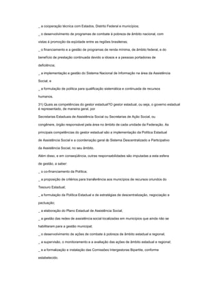 _ a cooperação técnica com Estados, Distrito Federal e municípios;
_ o desenvolvimento de programas de combate à pobreza de âmbito nacional, com
vistas à promoção da eqüidade entre as regiões brasileiras;
_ o financiamento e a gestão de programas de renda mínima, de âmbito federal, e do
benefício de prestação continuada devido a idosos e a pessoas portadoras de
deficiência;
_ a implementação e gestão do Sistema Nacional de Informação na área da Assistência
Social; e
_ a formulação de política para qualificação sistemática e continuada de recursos
humanos.
31) Quais as competências do gestor estadual?O gestor estadual, ou seja, o governo estadual
é representado, de maneira geral, por
Secretarias Estaduais de Assistência Social ou Secretarias de Ação Social, ou
congênere, órgão responsável pela área no âmbito de cada unidade da Federação. As
principais competências do gestor estadual são a implementação da Política Estadual
de Assistência Social e a coordenação geral do Sistema Descentralizado e Participativo
da Assistência Social, no seu âmbito.
Além disso, e em conseqüência, outras responsabilidades são imputadas a esta esfera
de gestão, a saber:
_ o co-financiamento da Política;
_ a proposição de critérios para transferência aos municípios de recursos oriundos do
Tesouro Estadual;
_ a formulação da Política Estadual e de estratégias de descentralização, negociação e
pactuação;
_ a elaboração do Plano Estadual de Assistência Social;
_ a gestão das redes de assistência social localizadas em municípios que ainda não se
habilitaram para a gestão municipal;
_ o desenvolvimento de ações de combate à pobreza de âmbito estadual e regional;
_ a supervisão, o monitoramento e a avaliação das ações de âmbito estadual e regional;
_ e a formalização e instalação das Comissões Intergestoras Bipartite, conforme
estabelecido.
 