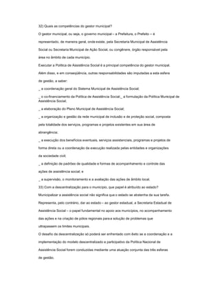 32) Quais as competências do gestor municipal?
O gestor municipal, ou seja, o governo municipal ± a Prefeitura, o Prefeito ± é
representado, de maneira geral, onde existe, pela Secretaria Municipal de Assistência
Social ou Secretaria Municipal de Ação Social, ou congênere, órgão responsável pela
área no âmbito de cada município.
Executar a Política de Assistência Social é a principal competência do gestor municipal.
Além disso, e em conseqüência, outras responsabilidades são imputadas a esta esfera
de gestão, a saber:
_ a coordenação geral do Sistema Municipal de Assistência Social;
_ o co-financiamento da Política de Assistência Social;_ a formulação da Política Municipal de
Assistência Social;
_ a elaboração do Plano Municipal de Assistência Social;
_ a organização e gestão da rede municipal de inclusão e de proteção social, composta
pela totalidade dos serviços, programas e projetos existentes em sua área de
abrangência;
_ a execução dos benefícios eventuais, serviços assistenciais, programas e projetos de
forma direta ou a coordenação da execução realizada pelas entidades e organizações
da sociedade civil;
_ a definição de padrões de qualidade e formas de acompanhamento e controle das
ações de assistência social; e
_ a supervisão, o monitoramento e a avaliação das ações de âmbito local.
33) Com a descentralização para o município, que papel é atribuído ao estado?
Municipalizar a assistência social não significa que o estado se abstenha da sua tarefa.
Representa, pelo contrário, dar ao estado ± ao gestor estadual, a Secretaria Estadual de
Assistência Social ± o papel fundamental no apoio aos municípios, no acompanhamento
das ações e na criação de pólos regionais paraa solução de problemas que
ultrapassem os limites municipais.
O desafio da descentralização só poderá ser enfrentado com êxito se a coordenação e a
implementação do modelo descentralizado e participativo da Política Nacional de
Assistência Social forem conduzidas mediante uma atuação conjunta das três esferas
de gestão.
 
